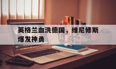 开云官网-英格兰血洗德国，维尼修斯爆发神勇的简单介绍